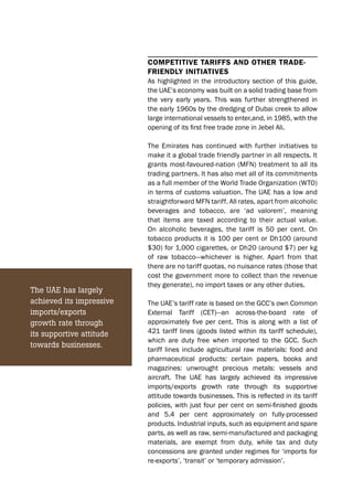 COMPETITIVE TARIFFS AND OTHER TRADE-
FRIENDLY INITIATIVES
As highlighted in the introductory section of this guide,
the UAE’s economy was built on a solid trading base from
the very early years. This was further strengthened in
the early 1960s by the dredging of Dubai creek to allow
large international vessels to enter,and, in 1985, with the
opening of its ﬁrst free trade zone in Jebel Ali.
The Emirates has continued with further initiatives to
make it a global trade friendly partner in all respects. It
grants most-favoured-nation (MFN) treatment to all its
trading partners. It has also met all of its commitments
as a full member of the World Trade Organization (WTO)
in terms of customs valuation. The UAE has a low and
straightforward MFN tariff. All rates, apart from alcoholic
beverages and tobacco, are ‘ad valorem’, meaning
that items are taxed according to their actual value.
On alcoholic beverages, the tariff is 50 per cent. On
tobacco products it is 100 per cent or Dh100 (around
$30) for 1,000 cigarettes, or Dh20 (around $7) per kg
of raw tobacco—whichever is higher. Apart from that
there are no tariff quotas, no nuisance rates (those that
cost the government more to collect than the revenue
they generate), no import taxes or any other duties.
The UAE’s tariff rate is based on the GCC’s own Common
External Tariff (CET)—an across-the-board rate of
approximately ﬁve per cent. This is along with a list of
421 tariff lines (goods listed within its tariff schedule),
which are duty free when imported to the GCC. Such
tariff lines include agricultural raw materials: food and
pharmaceutical products: certain papers, books and
magazines: unwrought precious metals: vessels and
aircraft. The UAE has largely achieved its impressive
imports/exports growth rate through its supportive
attitude towards businesses. This is reﬂected in its tariff
policies, with just four per cent on semi-ﬁnished goods
and 5.4 per cent approximately on fully-processed
products. Industrial inputs, such as equipment and spare
parts, as well as raw, semi-manufactured and packaging
materials, are exempt from duty, while tax and duty
concessions are granted under regimes for ‘imports for
re-exports’, ‘transit’ or ‘temporary admission’.
The UAE has largely
achieved its impressive
imports/exports
growth rate through
its supportive attitude
towards businesses.
 