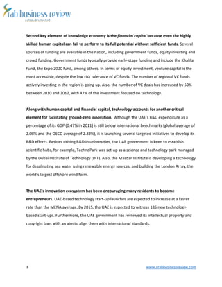 3 www.arabbusinessreview.com 
Second key element of knowledge economy is the financial capital because even the highly 
skilled human capital can fail to perform to its full potential without sufficient funds. Several 
sources of funding are available in the nation, including government funds, equity investing and 
crowd funding. Government funds typically provide early-stage funding and include the Khalifa 
Fund, the Expo 2020 fund, among others. In terms of equity investment, venture capital is the 
most accessible, despite the low risk tolerance of VC funds. The number of regional VC funds 
actively investing in the region is going up. Also, the number of VC deals has increased by 50% 
between 2010 and 2012, with 47% of the investment focused on technology. 
Along with human capital and financial capital, technology accounts for another critical 
element for facilitating ground-zero innovation. Although the UAE’s R&D expenditure as a 
percentage of its GDP (0.47% in 2011) is still below international benchmarks (global average of 
2.08% and the OECD average of 2.32%), it is launching several targeted initiatives to develop its 
R&D efforts. Besides driving R&D in universities, the UAE government is keen to establish 
scientific hubs, for example, TechnoPark was set-up as a science and technology park managed 
by the Dubai Institute of Technology (DIT). Also, the Masdar Institute is developing a technology 
for desalinating sea water using renewable energy sources, and building the London Array, the 
world’s largest offshore wind farm. 
The UAE’s innovation ecosystem has been encouraging many residents to become 
entrepreneurs. UAE-based technology start-up launches are expected to increase at a faster 
rate than the MENA average. By 2015, the UAE is expected to witness 185 new technology-based 
start-ups. Furthermore, the UAE government has reviewed its intellectual property and 
copyright laws with an aim to align them with international standards. 
 