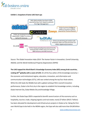 4 www.arabbusinessreview.com 
Exhibit 1: Snapshot of Some UAE Start-ups 
Source: The Global Innovation Index 2014: The Human Factor in Innovation, Cornell University, 
INSEAD, and the World Intellectual Property Organization (WIPO) 
The UAE topped the World Bank’s Knowledge Economy Index (KEI) among Arab countries, 
ranking 42nd globally with a score of 6.94. On all the four pillars of the knowledge economy— 
the economic and institutional regime, education, innovation, and information and 
communication technologies (ICTs), UAE was ranked among the top four Arab nations. 
While the UAE leads the Middle East with a global ranking of 46 in overall innovation 
performance, Dubai is the first city in the region to establish first knowledge centers, including 
Dubai Internet City, Dubai Media City and Knowledge Village. 
Further, the Dubai Expo 2020 is expected to benefit several sectors of the economy such as 
hospitality, tourism, trade, shipping logistics and real estate; nearly $7 billion (Dh25.7 billion) 
has been allocated for development and infrastructure projects in Dubai so far. Being the first-ever 
World Expo to be held in the MENA region, the Expo will also add more than Dh140 billion 
 