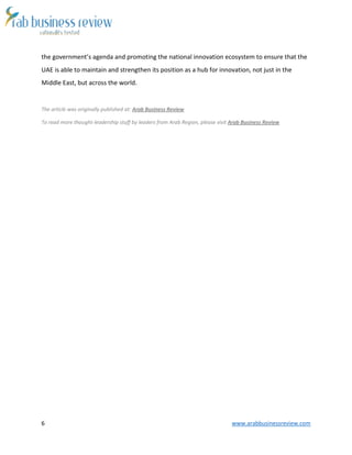 6 www.arabbusinessreview.com 
the government’s agenda and promoting the national innovation ecosystem to ensure that the 
UAE is able to maintain and strengthen its position as a hub for innovation, not just in the 
Middle East, but across the world. 
The article was originally published at: Arab Business Review 
To read more thought-leadership stuff by leaders from Arab Region, please visit Arab Business Review 
