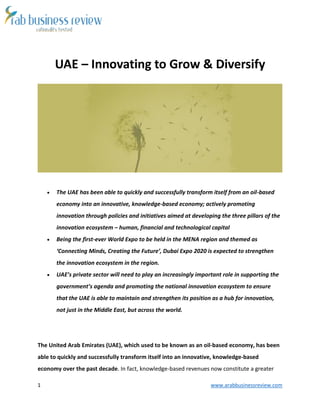 1 www.arabbusinessreview.com 
UAE – Innovating to Grow & Diversify 
 The UAE has been able to quickly and successfully transform itself from an oil-based 
economy into an innovative, knowledge-based economy; actively promoting 
innovation through policies and initiatives aimed at developing the three pillars of the 
innovation ecosystem – human, financial and technological capital 
 Being the first-ever World Expo to be held in the MENA region and themed as 
‘Connecting Minds, Creating the Future’, Dubai Expo 2020 is expected to strengthen 
the innovation ecosystem in the region. 
 UAE’s private sector will need to play an increasingly important role in supporting the 
government’s agenda and promoting the national innovation ecosystem to ensure 
that the UAE is able to maintain and strengthen its position as a hub for innovation, 
not just in the Middle East, but across the world. 
The United Arab Emirates (UAE), which used to be known as an oil-based economy, has been 
able to quickly and successfully transform itself into an innovative, knowledge-based 
economy over the past decade. In fact, knowledge-based revenues now constitute a greater 
 