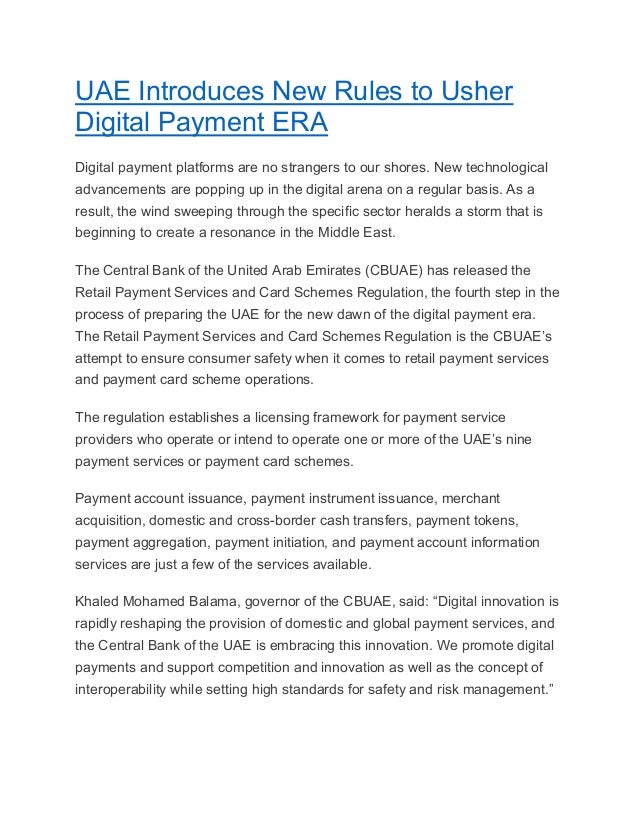 UAE Introduces New Rules to Usher
Digital Payment ERA
Digital payment platforms are no strangers to our shores. New technological
advancements are popping up in the digital arena on a regular basis. As a
result, the wind sweeping through the specific sector heralds a storm that is
beginning to create a resonance in the Middle East.
The Central Bank of the United Arab Emirates (CBUAE) has released the
Retail Payment Services and Card Schemes Regulation, the fourth step in the
process of preparing the UAE for the new dawn of the digital payment era.
The Retail Payment Services and Card Schemes Regulation is the CBUAE’s
attempt to ensure consumer safety when it comes to retail payment services
and payment card scheme operations.
The regulation establishes a licensing framework for payment service
providers who operate or intend to operate one or more of the UAE’s nine
payment services or payment card schemes.
Payment account issuance, payment instrument issuance, merchant
acquisition, domestic and cross-border cash transfers, payment tokens,
payment aggregation, payment initiation, and payment account information
services are just a few of the services available.
Khaled Mohamed Balama, governor of the CBUAE, said: “Digital innovation is
rapidly reshaping the provision of domestic and global payment services, and
the Central Bank of the UAE is embracing this innovation. We promote digital
payments and support competition and innovation as well as the concept of
interoperability while setting high standards for safety and risk management.”
 