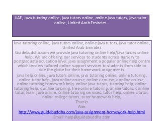 UAE, Java tutoring online, java tutors online, online java tutors, java tutor
online, United Arab Emirates
Java tutoring online, java tutors online, online java tutors, java tutor online,
United Arab Emirates
Guidebuddha.com we provide java tutoring online help/java tutors online
help. We are offering our services to students across nursery to
postgraduate education level. java assignment a popular online help centre
which tenders tailored online support services to students from side to
side the globe for their homework assignments.
java help online, java tutors online, java tutoring online, online tutoring,
online tutor help, java online course, online c course, c online course,
online tutoring homework help, online java tutors, tutoring help, online
tutoring help, c online tutoring, free online tutoring, online tutors, c online
tutor, learn java online, online tutoring services, tutor help, online c tutor,
online college tutors, tutor homework help,
Thanks
Alex
http://www.guidebuddha.com/java-assignment-homework-help.html
Email: help@guidebuddha.com
 