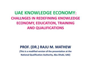 UAE KNOWLEDGE ECONOMY:
CHALLNGES IN REDEFINING KNOWLEDGE
ECONOMY, EDUCATION, TRAINING
AND QUALIFICATIONS
PROF. (DR.) RAJU M. MATHEW
(This is a modified version of the presentation at the
National Qualification Authority, Abu Dhabi, UAE)
 