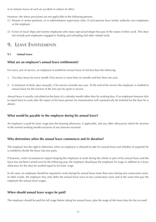 or to remove traces of such an accident or reduce its effect.

However, the above provisions are not applicable to the following persons:
(1) Persons in senior positions, or in administrative supervisory roles, if such persons have similar authority over employees
    as the employer.

(2) Crews of naval ships and marine employees who enjoy special privileges because of the nature of their work. This does
    not include port employees engaged in loading and unloading and other related work.


9. LEAVE ENTITLEMENTS
9.1     Annual Leave


What are an employee’s annual leave entitlements?

For every year of service, an employee is entitled to annual leave of not less than the following:

1. Two days leave for every month if his service is more than six months and less than one year.

2. A minimum of thirty days annually, if his service exceeds one year. At the end of his service the employee is entitled to
   annual leave for the fraction of the last year he spent in service.

Annual leave is usually calculated on the basis of a calendar month rather than by working days. If an employee however fails
to report back to work after the expiry of his leave period, his remuneration will automatically be forfeited for the days he is
absent.



What would be payable to the employee during his annual leave?

An employee is paid his basic wage plus the housing allowance, if applicable, and any other allowances which he receives
in the normal working month exclusive of any bonuses received.



Who determines when the annual leave commences and its duration?

The employer has the right to determine when an employee is allowed to take his annual leave and whether (if required) he
is entitled to divide the leave into two parts.

If however, work circumstances require keeping the employee at work during the whole or part of his annual leave and the
leave has not been carried over for the following year, the employer should pay the employee his wage in addition to a leave
allowance for the days he worked equal to his basic wage.

In all cases, no employee should be required to work during his annual leave more than once during two consecutive years.
In other words, the employer may only defer the annual leave once in two consecutive years and at the same time pay the
employee the annual leave wages.



When should annual leave wages be paid?

The employee should be paid his full wage before taking his annual leave, plus the wage of the leave days he has accrued.



                                                                ~9~
 