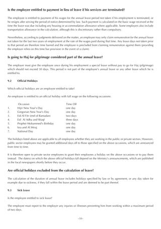 Is the employee entitled to payment in lieu of leave if his services are terminated?

The employee is entitled to payment of his wages for the annual leave period not taken if his employment is terminated, or
he resigns after serving the period of notice determined by law. Such payment is calculated on the basic wage received at the
time the leave was due including any housing or accommodation allowance where applicable. Some employers also include
transportation allowance in the calculation, although this is discretionary rather than compulsory.

Nevertheless, according to judgments delivered on the matter, an employee may only claim remuneration for the annual leave
not taken for the last two years of employment at the rate of the wages paid during that time. Any leave days not taken prior
to that period are therefore time barred and the employee is precluded from claiming remuneration against them (providing
the employer relies on this time bar provision in the event of a claim).


Is going to Haj for pilgrimage considered part of the annual leave?

The employer must give the employee once during his employment a special leave without pay to go for Haj (pilgrimage)
which should not exceed 30 days. This period is not part of the employee’s annual leave or any other leave which he is
entitled to.

9.2     Official Holidays

Which official holidays are an employee entitled to take?

An employee is entitled to an official holiday with full wage on the following occasions:

         Occasion                                 Time Off
1.      Hijri New Year’s Day                      one day
2.      Gregorian New Year’s Day                  one day
3.      Eid Al Fitr (end of Ramadan)              two days
4.      Eid Al Adha and Waqf                      three days
5.      Prophet Mohammed’s Birthday               one day
6.      Isra and Al Miraj                         one day
7.      National Day                              one day

The holidays listed above are applicable to all employees whether they are working in the public or private sectors. However,
public sector employees may be granted additional days off to those specified on the above occasions, which are announced
from time to time.

It is therefore open to private sector employees to grant their employees a holiday on the above occasions or to pay them
instead. The date(s) on which the above official holidays fall depend on the Ministry’s announcements, which are published
in the local newspapers shortly before they occur.


Are official holidays excluded from the calculation of leave?

The calculation of the duration of annual leave includes holidays specified by law or by agreement, or any day taken for
example due to sickness, if they fall within the leave period and are deemed to be part thereof.

9.3     Sick Leave

Is the employee entitled to sick leave?

The employee must report to the employer any injuries or illnesses preventing him from working within a maximum period
of two days.


                                                            ~10~
 