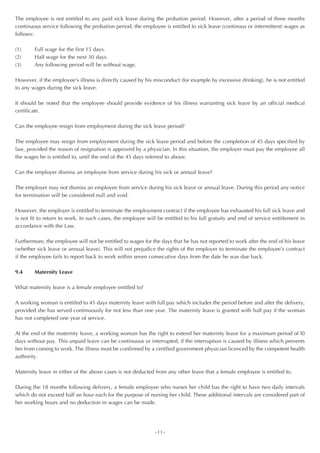 The employee is not entitled to any paid sick leave during the probation period. However, after a period of three months
continuous service following the probation period, the employee is entitled to sick leave (continous or intermittent) wages as
follows:

(1)     Full wage for the first 15 days.
(2)     Half wage for the next 30 days.
(3)     Any following period will be without wage.

However, if the employee’s illness is directly caused by his misconduct (for example by excessive drinking), he is not entitled
to any wages during the sick leave.

It should be noted that the employee should provide evidence of his illness warranting sick leave by an official medical
certificate.

Can the employee resign from employment during the sick leave period?

The employee may resign from employment during the sick leave period and before the completion of 45 days specified by
law, provided the reason of resignation is approved by a physician. In this situation, the employer must pay the employee all
the wages he is entitled to, until the end of the 45 days referred to above.

Can the employer dismiss an employee from service during his sick or annual leave?

The employer may not dismiss an employee from service during his sick leave or annual leave. During this period any notice
for termination will be considered null and void.

However, the employer is entitled to terminate the employment contract if the employee has exhausted his full sick leave and
is not fit to return to work. In such cases, the employee will be entitled to his full gratuity and end of service entitlement in
accordance with the Law.

Furthermore, the employee will not be entitled to wages for the days that he has not reported to work after the end of his leave
(whether sick leave or annual leave). This will not prejudice the rights of the employer to terminate the employee’s contract
if the employee fails to report back to work within seven consecutive days from the date he was due back.

9.4     Maternity Leave

What maternity leave is a female employee entitled to?

A working woman is entitled to 45 days maternity leave with full pay which includes the period before and after the delivery,
provided she has served continuously for not less than one year. The maternity leave is granted with half pay if the woman
has not completed one year of service.

At the end of the maternity leave, a working woman has the right to extend her maternity leave for a maximum period of l0
days without pay. This unpaid leave can be continuous or interrupted, if the interruption is caused by illness which prevents
her from coming to work. The illness must be confirmed by a certified government physician licenced by the competent health
authority.

Maternity leave in either of the above cases is not deducted from any other leave that a female employee is entitled to.

During the 18 months following delivery, a female employee who nurses her child has the right to have two daily intervals
which do not exceed half an hour each for the purpose of nursing her child. These additional intervals are considered part of
her working hours and no deduction in wages can be made.




                                                             ~11~
 