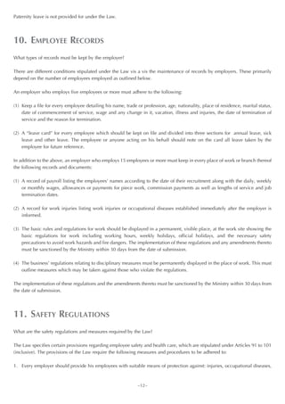 Paternity leave is not provided for under the Law.




10. EMPLOYEE RECORDS
What types of records must be kept by the employer?

There are different conditions stipulated under the Law vis a vis the maintenance of records by employers. These primarily
depend on the number of employees employed as outlined below.

An employer who employs five employees or more must adhere to the following:

(1) Keep a file for every employee detailing his name, trade or profession, age, nationality, place of residence, marital status,
    date of commencement of service, wage and any change in it, vacation, illness and injuries, the date of termination of
    service and the reason for termination.

(2) A “leave card” for every employee which should be kept on file and divided into three sections for annual leave, sick
    leave and other leave. The employee or anyone acting on his behalf should note on the card all leave taken by the
    employee for future reference.

In addition to the above, an employer who employs 15 employees or more must keep in every place of work or branch thereof
the following records and documents:

(1) A record of payroll listing the employees’ names according to the date of their recruitment along with the daily, weekly
    or monthly wages, allowances or payments for piece work, commission payments as well as lengths of service and job
    termination dates.

(2) A record for work injuries listing work injuries or occupational diseases established immediately after the employer is
    informed.

(3) The basic rules and regulations for work should be displayed in a permanent, visible place, at the work site showing the
    basic regulations for work including working hours, weekly holidays, official holidays, and the necessary safety
    precautions to avoid work hazards and fire dangers. The implementation of these regulations and any amendments thereto
    must be sanctioned by the Ministry within 30 days from the date of submission.

(4) The business’ regulations relating to disciplinary measures must be permanently displayed in the place of work. This must
    outline measures which may be taken against those who violate the regulations.

The implementation of these regulations and the amendments thereto must be sanctioned by the Ministry within 30 days from
the date of submission.




11. SAFETY REGULATIONS
What are the safety regulations and measures required by the Law?

The Law specifies certain provisions regarding employee safety and health care, which are stipulated under Articles 91 to 101
(inclusive). The provisions of the Law require the following measures and procedures to be adhered to:

1. Every employer should provide his employees with suitable means of protection against: injuries, occupational diseases,



                                                             ~12~
 