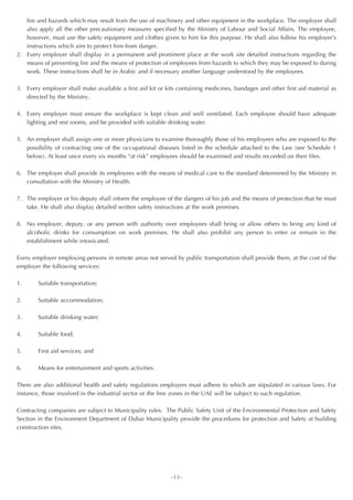 fire and hazards which may result from the use of machinery and other equipment in the workplace. The employer shall
   also apply all the other precautionary measures specified by the Ministry of Labour and Social Affairs. The employee,
   however, must use the safety equipment and clothes given to him for this purpose. He shall also follow his employer’s
   instructions which aim to protect him from danger.
2. Every employer shall display in a permanent and prominent place at the work site detailed instructions regarding the
   means of preventing fire and the means of protection of employees from hazards to which they may be exposed to during
   work. These instructions shall be in Arabic and if necessary another language understood by the employees.

3. Every employer shall make available a first aid kit or kits containing medicines, bandages and other first aid material as
   directed by the Ministry.

4. Every employer must ensure the workplace is kept clean and well ventilated. Each employee should have adequate
   lighting and rest rooms, and be provided with suitable drinking water.

5. An employer shall assign one or more physicians to examine thoroughly those of his employees who are exposed to the
   possibility of contracting one of the occupational diseases listed in the schedule attached to the Law (see Schedule 1
   below). At least once every six months “at risk” employees should be examined and results recorded on their files.

6. The employer shall provide its employees with the means of medical care to the standard determined by the Ministry in
   consultation with the Ministry of Health.

7. The employer or his deputy shall inform the employee of the dangers of his job and the means of protection that he must
   take. He shall also display detailed written safety instructions at the work premises.

8. No employer, deputy, or any person with authority over employees shall bring or allow others to bring any kind of
   alcoholic drinks for consumption on work premises. He shall also prohibit any person to enter or remain in the
   establishment while intoxicated.

Every employer employing persons in remote areas not served by public transportation shall provide them, at the cost of the
employer the following services:

1.      Suitable transportation;

2.      Suitable accommodation;

3.      Suitable drinking water;

4.      Suitable food;

5.      First aid services; and

6.      Means for entertainment and sports activities.

There are also additional health and safety regulations employers must adhere to which are stipulated in various laws. For
instance, those involved in the industrial sector or the free zones in the UAE will be subject to such regulation.

Contracting companies are subject to Municipality rules. The Public Safety Unit of the Environmental Protection and Safety
Section in the Environment Department of Dubai Municipality provide the procedures for protection and Safety at building
construction sites.




                                                            ~13~
 