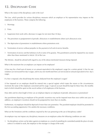 12. DISCIPLINARY CODE
What is the nature of the disciplinary code in the Law?

The Law, which provides for various disciplinary measures which an employer or his representative may impose on the
employees of the business. These comprise the following:

1. Warnings.

2. Fines.

3. Suspension from work with a decrease in wages for not more than 10 days.

4. The prevention or postponement of periodic allowances in establishments where such allowances exist.

5. The deprivation of promotions in establishments where promotions exist.

6. Termination of service without prejudice to the payment of all end of service benefits.

7. Termination of service and the forfeiture of all or some of his gratuity. This punishment cannot be imposed for any reason
   other than those mentioned in Article 120 of the Law.

The Ministry should be advised with regard to any of the above-mentioned measures being imposed.

What is the maximum fine an employer can impose on his employee?

A fine may be a fixed sum of money or an amount equivalent to the employee’s wage for a certain period. A fine for one
violation can not exceed five day’s wages, and in any one month total fines can not exceed an amount equivalent to five day’s
wages.

If a fine is imposed, who should keep the money deducted from the employee’s wages?

A fine imposed on an employee should be entered into a special register which states the reason or the circumstances
involved, the name of the employee concerned and his wage. A special account should be kept for these fines, the monthly
total of which should be spent on the social welfare of all employees of the business.

How often and for what length of time can an employer deprive an employee of periodic allowances or promotions?

Any punishment depriving an employee of his periodic incentives may not be imposed more than once within one year. In
addition, an employee’s incentives should not be postponed for more than six months.

Furthermore, no employee should be deprived of more than one promotion. The punished employee should be promoted in
the first succeeding opportunity if he satisfies the necessary conditions.

What are the limitations and the conditions required by the Law pertaining to the use of disciplinary codes?

An employer may not impose any disciplinary measures on an employee unless the following conditions are met:

1. No disciplinary action can be taken against an employee as a result of something he committed outside the place of work,
   unless it is related to work, the employer or the manager in charge of the work.




                                                            ~14~
 