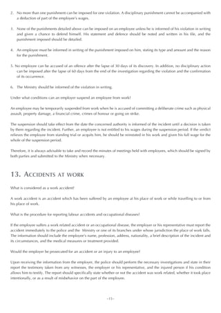 2. No more than one punishment can be imposed for one violation. A disciplinary punishment cannot be accompanied with
   a deduction of part of the employee’s wages.

3. None of the punishments detailed above can be imposed on an employee unless he is informed of his violation in writing
   and given a chance to defend himself. His statement and defence should be noted and written in his file, and the
   punishment imposed should be detailed.

4. An employee must be informed in writing of the punishment imposed on him, stating its type and amount and the reason
   for the punishment.

5. No employee can be accused of an offence after the lapse of 30 days of its discovery. In addition, no disciplinary action
    can be imposed after the lapse of 60 days from the end of the investigation regarding the violation and the confirmation
    of its occurrence.

6. The Ministry should be informed of the violation in writing.

Under what conditions can an employer suspend an employee from work?

An employee may be temporarily suspended from work when he is accused of committing a deliberate crime such as physical
assault, property damage, a financial crime, crimes of honour or going on strike.

The suspension should take effect from the date the concerned authority is informed of the incident until a decision is taken
by them regarding the incident. Further, an employee is not entitled to his wages during the suspension period. If the verdict
relieves the employee from standing trial or acquits him, he should be reinstated in his work and given his full wage for the
whole of the suspension period.

Therefore, it is always advisable to take and record the minutes of meetings held with employees, which should be signed by
both parties and submitted to the Ministry when necessary.




13. ACCIDENTS                AT WORK

What is considered as a work accident?

A work accident is an accident which has been suffered by an employee at his place of work or while travelling to or from
his place of work.

What is the procedure for reporting labour accidents and occupational diseases?

If the employee suffers a work related accident or an occupational disease, the employer or his representative must report the
accident immediately to the police and the Ministry or one of its branches under whose jurisdiction the place of work falls.
The information should include the employee’s name, profession, address, nationality, a brief description of the incident and
its circumstances, and the medical measures or treatment provided.

Would the employer be prosecuted for an accident or an injury to an employee?

Upon receiving the information from the employer, the police should perform the necessary investigations and state in their
report the testimony taken from any witnesses, the employer or his representative, and the injured person if his condition
allows him to testify. The report should specifically state whether or not the accident was work related, whether it took place
intentionally, or as a result of misbehavior on the part of the employee.




                                                             ~15~
 