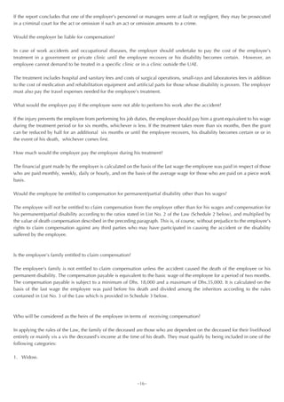 If the report concludes that one of the employer’s personnel or managers were at fault or negligent, they may be prosecuted
in a criminal court for the act or omission if such an act or omission amounts to a crime.

Would the employer be liable for compensation?

In case of work accidents and occupational diseases, the employer should undertake to pay the cost of the employee’s
treatment in a government or private clinic until the employee recovers or his disability becomes certain. However, an
employee cannot demand to be treated in a specific clinic or in a clinic outside the UAE.

The treatment includes hospital and sanitary fees and costs of surgical operations, small-rays and laboratories fees in addition
to the cost of medication and rehabilitation equipment and artificial parts for those whose disability is proven. The employer
must also pay the travel expenses needed for the employee’s treatment.

What would the employer pay if the employee were not able to perform his work after the accident?

If the injury prevents the employee from performing his job duties, the employer should pay him a grant equivalent to his wage
during the treatment period or for six months, whichever is less. If the treatment takes more than six months, then the grant
can be reduced by half for an additional six months or until the employee recovers, his disability becomes certain or or in
the event of his death, whichever comes first.

How much would the employer pay the employee during his treatment?

The financial grant made by the employer is calculated on the basis of the last wage the employee was paid in respect of those
who are paid monthly, weekly, daily or hourly, and on the basis of the average wage for those who are paid on a piece work
basis.

Would the employee be entitled to compensation for permanent/partial disability other than his wages?

The employee will not be entitled to claim compensation from the employer other than for his wages and compensation for
his permanent/partial disability according to the ratios stated in List No. 2 of the Law (Schedule 2 below), and multiplied by
the value of death compensation described in the preceding paragraph. This is, of course, without prejudice to the employee’s
rights to claim compensation against any third parties who may have participated in causing the accident or the disability
suffered by the employee.



Is the employee’s family entitled to claim compensation?

The employee’s family is not entitled to claim compensation unless the accident caused the death of the employee or his
permanent disability. The compensation payable is equivalent to the basic wage of the employee for a period of two months.
The compensation payable is subject to a minimum of Dhs. 18,000 and a maximum of Dhs.35,000. It is calculated on the
basis of the last wage the employee was paid before his death and divided among the inheritors according to the rules
contained in List No. 3 of the Law which is provided in Schedule 3 below.



Who will be considered as the heirs of the employee in terms of receiving compensation?

In applying the rules of the Law, the family of the deceased are those who are dependent on the deceased for their livelihood
entirely or mainly vis a vis the deceased’s income at the time of his death. They must qualify by being included in one of the
following categories:

1. Widow.




                                                             ~16~
 