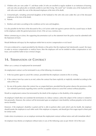2. Children who are: sons under 17, and those under 24 who are enrolled as regular students in an institution of learning,
   and sons who are physically or mentally unable to earn their living. The word “son” includes sons of the husband or the
   wife who were under the care of the deceased employee at the time of his death.

3. Unmarried girls, including unmarried daughters of the husband or the wife who were under the care of the deceased
   employee at the time of the death.
4. Parents.

5. Brothers and sisters according to the conditions set for sons and daughters.

It is also possible for the heirs of the deceased to file a civil action under tort against a person who has caused injury or death
to the employee under the general provisions of tort, if the act was a tortious one.

Before commencing an action, the supporting documentation such as the statement from the police must be submitted with
the Statement of Claim.

Would deliberate self-injury by the employee entitle him to receive compensation or sick leave?

If it were evidenced in a report provided by the Ministry or the police that the employee had intentionally caused the injury
in order to receive compensation or medical leave, then the employee will not be entitled to either compensation or sick
leave, and would be liable to face criminal charges.




14. TERMINATION                    OF     CONTRACT
When can a contract of employment be terminated?

An employment contract can be terminated in any of the following circumstances:

1. If the two parties agree to cancel the contract, provided that the employee consents to this in writing.

2. If the contract term has come to an end, unless the contract has been explicitly or implicitly extended according to the
   rules of the Law.

3. By one of the parties where the contract has an unspecified term, provided that the parties observe the provisions of the
   Law referred to previously regarding notice and the acceptable reasons to cancel the contract without prejudice.

Would an employment contract be terminated by the death of the employer or the disability of the employee?

An employer’s death does not constitute the termination of a labour contract, unless the subject of the contract is related to
him personally. However, the contract will be terminated upon an employee’s total disability (without prejudice to his end of
service benefits).

However, if the employee’s disability is partial and he is able to perform other work which suits his health, the employer
should transfer the employee to such other work if the employee so requests, and should give him wages equal to those paid
for similar work.

Under what circumstances can an employer terminate the employment contract without notice and with immediate effect?

An employer may dismiss an employee without notice in any of the following cases (as per Article 120 of the Law):




                                                              ~17~
 