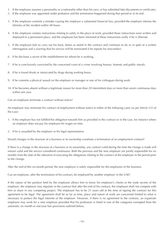1. If the employee assumes a personality or a nationality other than his own, or has submitted fake documents or certificates.
2. If the employee was appointed under probation and the termination happened during that period or at its end.

3. If the employee commits a mistake causing the employer a substantial financial loss, provided the employer informs the
   Ministry of the incident within 48 hours.

4. If the employee violates instructions relating to safety in the place of work, provided those instructions were written and
   displayed in a permanent place, and the employee has been informed of these instructions orally if he is illiterate.

5. If the employee fails to carry out his basic duties as stated in the contract and continues to do so in spite of a written
   interrogation and a warning that his service will be terminated if he repeats his misconduct.

6. If he discloses a secret of the establishment for whom he is working.

7. If he is conclusively convicted by the concerned court of a crime involving honour, honesty and public morals.

8. If he is found drunk or intoxicated by drugs during working hours.

9. If he commits a physical assault on the employer or manager or one of his colleagues during work.

10. If he becomes absent without a legitimate reason for more than 20 intermittent days or more than seven continuous days
    within one year.

Can an employee terminate a contract without notice?

An employee may terminate his contract of employment without notice in either of the following cases (as per Article 121 of
the Law):

1. If the employer has not fulfilled his obligation towards him as provided in the contract or in the Law, for instance where
   an employer does not pay his employee his wages on time.

2. If he is assaulted by the employer or his legal representative.

Would changes in the structure of a business or its ownership constitute a termination of an employment contract?

If there is a change in the structure of a business or its ownership, any contract valid during the time the change is made will
remain valid and the service considered continuous. Both the previous and the new employer are jointly responsible for six
months from the date of the alteration in executing the obligations relating to the contract of the employee in the period prior
to the change.

After the end of this six-month period, the new employer is solely responsible for the employees of the business.

Can an employee, after the termination of his contract, be employed by another employer in the UAE?

If the nature of the position held by the employee allows him to know his employer’s clients or the trade secrets of the
employer, the employer may stipulate in the contract that after the end of his contract, the employee shall not compete with
him or share in any competing project. The employee has to be 21 years old at the time of signing the contract for this
agreement to be legal. The agreement shall be as far as time, place and nature of work are concerned limited to what is
necessary to protect the legal interests of the employer. However, if there is no agreement to the contrary, an expatriate
employee may work for a new employer provided that his profession is listed in one of the categories exempted from the
automatic six month or one-year ban provisions outlined below.




                                                             ~18~
 