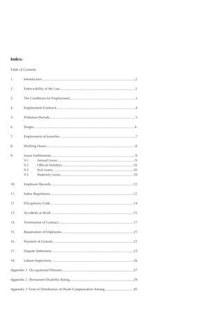 Index:

Table of Contents

1.         Introduction.....................................................................................................2

2.         Enforceability of the Law.................................................................................3

3.         The Conditions for Employment.......................................................................3

4.         Employment Contracts.....................................................................................4

5.         Probation Periods............................................................................................ 5

6.         Wages.............................................................................................................6

7.         Employment of Juveniles..................................................................................7

8.         Working Hours................................................................................................8

9.         Leave Entitlements...........................................................................................9
           9.1     Annual Leave....................................................................................9
           9.2     Official Holidays.............................................................................10
           9.3     Sick Leave.......................................................................................10
           9.3     Maternity Leave...............................................................................10

10.        Employee Records.........................................................................................12

11.        Safety Regulations .........................................................................................12

12         Disciplinary Code..........................................................................................14

13.        Accidents at Work.........................................................................................15

14.        Termination of Contract.................................................................................17

15.        Repatriation of Employees..............................................................................21

16.        Payment of Gratuity.......................................................................................21

17.        Dispute Settlement.........................................................................................25

18.        Labour Inspections.........................................................................................26

Appendix 1 Occupational Diseases.............................................................................27

Appendix 2 Permanent Disability Rating.....................................................................29

Appendix 3 Term of Distribution of Death Compensation Among...............................30
 