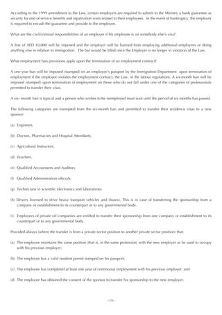 According to the 1999 amendment to the Law, certain employers are required to submit to the Ministry a bank guarantee as
security for end of service benefits and repatriation costs related to their employees. In the event of bankruptcy, the employer
is required to encash the guarantee and provide to the employee.

What are the civil/criminal responsibilities of an employer if his employee is on somebody else’s visa?

A fine of AED 10,000 will be imposed and the employer will be banned from employing additional employees or doing
anything else in relation to immigration. The bar would be lifted once the Employer is no longer in violation of the Law.

What employment ban provisions apply upon the termination of an employment contract?

A one-year ban will be imposed (stamped) on an employee’s passport by the Immigration Department upon termination of
employment if the employee violates the employment contract, the Law, or the labour regulations. A six-month ban will be
imposed (stamped) upon termination of employment on those who do not fall under one of the categories of professionals
permitted to transfer their visas.

A six- month ban is typical and a person who wishes to be reemployed must wait until the period of six months has passed.

The following categories are exempted from the six-month ban and permitted to transfer their residence visas to a new
sponsor:

(a) Engineers.

(b) Doctors, Pharmacists and Hospital Attendants.

(c) Agricultural Instructors.

(d) Teachers.

(e) Qualified Accountants and Auditors.

(f) Qualified Administration officials.

(g) Technicians in scientific electronics and laboratories.

(h) Drivers licensed to drive heavy transport vehicles and (buses). This is in case of transferring the sponsorship from a
    company or establishment to its counterpart or to any governmental body.

(i) Employees of private oil companies are entitled to transfer their sponsorship from one company or establishment to its
    counterpart or to any governmental body.

Provided always (where the transfer is from a private sector position to another private sector position) that:

(a) The employee maintains the same position (that is, in the same profession) with the new employer as he used to occupy
    with his previous employer;

(b) The employee has a valid resident permit stamped on his passport;

(c) The employee has completed at least one year of continuous employment with his previous employer; and

(d) The employee has obtained the consent of the sponsor to transfer his sponsorship to the new employer.




                                                              ~19~
 