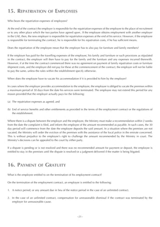 15. REPATRIATION                   OF    EMPLOYEES
Who bears the repatriation expenses of employees?

At the end of the contract the employer is responsible for the repatriation expenses of the employee to the place of recruitment
or to any other place which the two parties have agreed upon.. If the employee obtains employment with another employer
in the UAE, then, the new employer is responsible for repatriation expenses at the end of his service. However, if the employee
is responsible for terminating the contract, he is responsible for his repatriation costs, if he has sufficient means.

Does the repatriation of the employee mean that the employer has to also pay for furniture and family members?

If the employer has paid for the travelling expenses of the employee, his family and furniture or such provisions as stipulated
in the contract, the employer will then have to pay for the family and the furniture and any expenses incurred therewith.
However, if at the time the contract commenced there was no agreement on payment of family repatriation costs or furniture
shipment costs, and the employer did not pay for these at the commencement of the contract, the employer will not be liable
to pay the same, unless the rules within the establishment specify otherwise.

When does the employee have to vacate his accommodation if it is provided to him by the employer?

In cases where the employer provides accommodation to the employee, the employee is obliged to vacate the premises within
a maximum period of 30 days from the date his services were terminated. The employee may not extend this period for any
reason provided that the employer actually pays for the following:

(a) The repatriation expenses as agreed; and

(b) End of service benefits and other entitlements as provided in the terms of the employment contract or the regulations of
    the establishment.

Where there is a dispute between the employer and the employee, the Ministry must make a recommendation within 2 weeks
from the date the complaint is filed, and inform the employee of the amount recommended as payable. In such cases, the 30
day period will commence from the date the employee deposits the said amount. In a situation where the premises are not
vacated, the Ministry will order the eviction of the premises with the assistance of the local police in the emirate concerned.
This is without prejudice to the employee’s right to challenge the amount recommended by the Ministry in court. The
Ministry’s decisions can be appealed to the court by either party.

If a dispute is pending or is not resolved and there was no recommended amount for payment or deposit, the employee is
entitled to stay in the premises until the dispute is resolved or a judgment delivered if the matter is being litigated.




16. PAYMENT               OF     GRATUITY
What is the employee entitled to on the termination of his employment contract?

On the termination of the employment contract, an employee is entitled to the following:

1. A notice period, or any amount due in lieu of the notice period in the case of an unlimited contract.

2. In the case of an unlimited contract, compensation for unreasonable dismissal if the contract was terminated by the
   employer for unreasonable cause.




                                                             ~21~
 