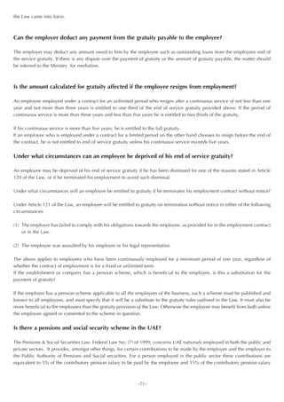 the Law came into force.



Can the employer deduct any payment from the gratuity payable to the employee?

The employer may deduct any amount owed to him by the employee such as outstanding loans from the employees end of
the service gratuity. If there is any dispute over the payment of gratuity or the amount of gratuity payable, the matter should
be referred to the Ministry for mediation.



Is the amount calculated for gratuity affected if the employee resigns from employment?

An employee employed under a contract for an unlimited period who resigns after a continuous service of not less than one
year and not more than three years is entitled to one third of the end of service gratuity provided above. If the period of
continuous service is more than three years and less than five years he is entitled to two thirds of the gratuity.

If his continuous service is more than five years, he is entitled to the full gratuity.
If an employee who is employed under a contract for a limited period on the other hand chooses to resign before the end of
the contract, he is not entitled to end of service gratuity unless his continuous service exceeds five years.


Under what circumstances can an employee be deprived of his end of service gratuity?

An employee may be deprived of his end of service gratuity if he has been dismissed for one of the reasons stated in Article
120 of the Law, or if he terminated his employment to avoid such dismissal.

Under what circumstances will an employee be entitled to gratuity if he terminates his employment contract without notice?

Under Article 121 of the Law, an employee will be entitled to gratuity on termination without notice in either of the following
circumstances:

(1) The employer has failed to comply with his obligations towards the employee, as provided for in the employment contract
    or in the Law.

(2) The employee was assaulted by his employer or his legal representative.

The above applies to employees who have been continuously employed for a minimum period of one year, regardless of
whether the contract of employment is for a fixed or unlimited term.
If the establishment or company has a pension scheme, which is beneficial to the employee, is this a substitution for the
payment of gratuity?

If the employer has a pension scheme applicable to all the employees of the business, such a scheme must be published and
known to all employees, and must specify that it will be a substitute to the gratuity rules outlined in the Law. It must also be
more beneficial to the employees than the gratuity provision of the Law. Otherwise the employee may benefit from both unless
the employee agreed or consented to the scheme in question.


Is there a pensions and social security scheme in the UAE?

The Pensions & Social Securities Law, Federal Law No. (7) of 1999, concerns UAE nationals employed in both the public and
private sectors. It provides, amongst other things, for certain contributions to be made by the employee and the employer to
the Public Authority of Pensions and Social securities. For a person employed in the public sector these contributions are
equivalent to 5% of the contributory pension salary to be paid by the employee and 15% of the contributory pension salary



                                                             ~23~
 