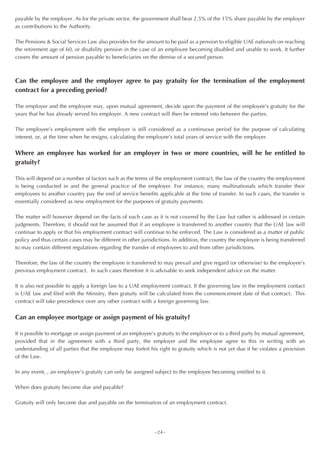 payable by the employer. As for the private sector, the government shall bear 2.5% of the 15% share payable by the employer
as contributions to the Authority.

The Pensions & Social Services Law also provides for the amount to be paid as a pension to eligible UAE nationals on reaching
the retirement age of 60, or disability pension in the case of an employee becoming disabled and unable to work. It further
covers the amount of pension payable to beneficiaries on the demise of a secured person.



Can the employee and the employer agree to pay gratuity for the termination of the employment
contract for a preceding period?

The employer and the employee may, upon mutual agreement, decide upon the payment of the employee’s gratuity for the
years that he has already served his employer. A new contract will then be entered into between the parties.

The employee’s employment with the employer is still considered as a continuous period for the purpose of calculating
interest, or, at the time when he resigns, calculating the employee’s total years of service with the employer.


Where an employee has worked for an employer in two or more countries, will he be entitled to
gratuity?

This will depend on a number of factors such as the terms of the employment contract, the law of the country the employment
is being conducted in and the general practice of the employer. For instance, many multinationals which transfer their
employees to another country pay the end of service benefits applicable at the time of transfer. In such cases, the transfer is
essentially considered as new employment for the purposes of gratuity payments.

The matter will however depend on the facts of each case as it is not covered by the Law but rather is addressed in certain
judgments. Therefore, it should not be assumed that if an employee is transferred to another country that the UAE law will
continue to apply or that his employment contract will continue to be enforced. The Law is considered as a matter of public
policy and thus certain cases may be different in other jurisdictions. In addition, the country the employee is being transferred
to may contain different regulations regarding the transfer of employees to and from other jurisdictions.

Therefore, the law of the country the employee is transferred to may prevail and give regard (or otherwise) to the employee’s
previous employment contract. In such cases therefore it is advisable to seek independent advice on the matter.

It is also not possible to apply a foreign law to a UAE employment contract. If the governing law in the employment contact
is UAE law and filed with the Ministry, then gratuity will be calculated from the commencement date of that contract. This
contract will take precedence over any other contract with a foreign governing law.


Can an employee mortgage or assign payment of his gratuity?

It is possible to mortgage or assign payment of an employee’s gratuity to the employer or to a third party by mutual agreement,
provided that in the agreement with a third party, the employer and the employee agree to this in writing with an
understanding of all parties that the employee may forfeit his right to gratuity which is not yet due if he violates a provision
of the Law.

In any event, , an employee’s gratuity can only be assigned subject to the employee becoming entitled to it.

When does gratuity become due and payable?

Gratuity will only become due and payable on the termination of an employment contract.




                                                             ~24~
 