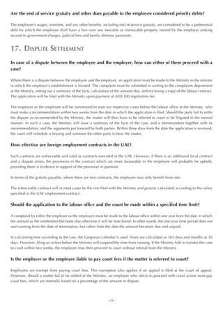 Are the end of service gratuity and other dues payable to the employee considered priority debts?

The employee’s wages, overtime, and any other benefits, including end of service gratuity, are considered to be a preferential
debt for which the employee shall have a lien over any movable or immovable property owned by the employer ranking
second to government charges, judicial fees and family alimony payments.


17. DISPUTE SETTLEMENT
In case of a dispute between the employee and the employer, how can either of them proceed with a
case?

Where there is a dispute between the employee and the employer, an application must be made to the Ministry in the emirate
in which the employer’s establishment is located. The complaint must be submitted in writing to the complaints department
at the Ministry, setting out a summary of the facts, calculation of the amount due, and enclosing a copy of the labour contract.
The application will be filed with the Ministry upon payment of AED.100 registration fee.

The employer or the employee will be summoned to state teir respective cases before the labour office at the Ministry who
must make a recommendation within two weeks from the date in which the application is filed. Should the party fail to settle
the dispute as recommended by the Ministry, the matter will then have to be referred to court to be litigated in the normal
manner. In such a case, the Ministry will issue a summary of the facts of the case, and a memorandum together with its
recommendation, and the arguments put forward by both parties. Within three days from the date the application is received,
the court will schedule a hearing and summon the other party to hear the matter.


How effective are foreign employment contracts in the UAE?

Such contracts are enforceable and valid as contracts executed in the UAE. However, if there is an additional local contract
and a dispute arises, the provisions in the contract which are more favourable to the employee will probably be upheld,
providing there is evidence in support of the provision in question.

In terms of the gratuity payable, where there are two contracts, the employee may only benefit from one.

The enforceable contract will in most cases be the one filed with the Ministry and gratuity calculated according to the salary
specified in the UAE employment contract.


Should the application to the labour office and the court be made within a specified time limit?

A complaint by either the employer or the employee must be made to the labour office within one year from the date in which
the amount or the entitlement becomes due otherwise it will be time bared. In other words, the one-year time period does not
start running from the date of termination, but rather from the date the amount becomes due and unpaid.

In calculating time according to the Law, the Gregorian calendar is used. Years are calculated as 365 days and months as 30
days. However, filing an action before the Ministry will suspend the time from running. If the Ministry fails to transfer the case
to court within two weeks, the employee may then proceed to court without referral from the Ministry .


Is the employer or the employee liable to pay court fees if the matter is referred to court?

Employees are exempt from paying court fees. This exemption also applies if an appeal is filed at the court of appeal.
However, should a matter fail to be settled at the Ministry, an employer who elects to proceed with court action must pay
court fees, which are normally based on a percentage of the amount in dispute.




                                                              ~25~
 