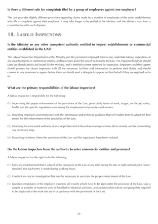 Is there a different rule for complaints filed by a group of employees against one employer?

The Law provides slightly different provisions regarding claims made by a number of employees of the same establishment
who file a complaint against their employer. It may take longer to be settled at the Ministry and the Ministry may form a
committee to settle such disputes.


18. LABOUR INSPECTIONS
Is the Ministry or any other competent authority entitled to inspect establishments or commercial
entities established in the UAE?

The Labour Inspection Department at the Ministry and the personnel employed therein may undertake labour inspections at
any establishments or commercial entities, and have been given the power to do so by the Law. The inspector however should
carry an identification card issued by the Ministry, and is entitled to enter premises for inspection. Employers and their agents
should present the labour inspectors with all the necessary facilities and information to perform their duties and should
consent to any summons to appear before them, or should send a delegate to appear on their behalf if they are required to do
so.



What are the primary responsibilities of the labour inspectors?

A labour inspector is responsible for the following:

(1) Supervising the proper enforcement of the provisions of the Law, particularly terms of work, wages, on the job safety,
    health and the specific regulations concerning the employment of juveniles and women;

(2) Providing employers and employees with the information and technical guidance that will enable them to adopt the best
    means for the enforcement of the provisions of the Law.

(3) Informing the concerned authority of any loop-holes which the enforcement provisions fail to remedy and recommending
    any necessary steps.

(4) Recording incidents where the provisions of the Law and the regulations have been violated.



Do the labour inspectors have the authority to enter commercial entities and premises?

A labour inspector has the right to do the following:

(1) Enter any establishment that is subject to the provisions of the Law at any time during the day or night without prior notice,
    provided that such entry is made during working hours.

(2) Conduct any test or investigation that may be necessary to ascertain the proper enforcement of the Law.

(3) Question employees or the employer, examine all records which have to be kept under the provision of the Law, take a
    sample or samples of materials used or handled in industrial activities, and ascertain that notices and pamphlets required
    to be displayed at the work site are in accordance with the provisions of the Law.




                                                              ~26~
 