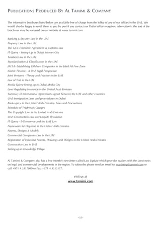 PUBLICATIONS PRODUCED BY AL TAMIMI & COMPANY

The informative brochures listed below are available free of charge from the lobby of any of our offices in the UAE. We
would also be happy to send them to you by post if you contact our Dubai office reception. Alternatively, the text of the
brochures may be accessed on our website at www.tamimi.com


Banking & Security Law in the UAE
Property Law in the UAE
The GCC Economic Agreement & Customs Law
IT Query - Setting Up in Dubai Internet City
Taxation Law in the UAE
Standardisation & Classification in the UAE
JAFZA- Establishing Offshore Companies in the Jebel Ali Free Zone
Islamic Finance - A UAE Legal Perspective
Joint Ventures - Theory and Practice in the UAE
Law of Tort in the UAE
Media Query-Setting up in Dubai Media City
Laws Regulating Insurance in the United Arab Emirates
Summary of International Agreements signed between the UAE and other countries
UAE Immigration Laws and proceedures in Dubai
Bankruptcy in the United Arab Emirates- Laws and Proceedures
Schedule of Trademark Charges
The Copyright Law in the United Arab Emirates
UAE Construction Law and Dispute Resolution
IT Query - E-Commerce and the UAE Law
Framework for Litigation in the United Arab Emirates
Patents, Designs & Models
Commercial Companies Law in the UAE
Registration of Industrial Patents, Drawings and Designs in the United Arab Emirates
Construction Law in UAE
Setting up in Knowledge Village



Al Tamimi & Company also has a free monthly newsletter called Law Update which provides readers with the latest news
on legal and commercial developments in the region. To subscribe please send an email to: marketing@tamimi.com or
call +971 4 3317090 or Fax: +971 4 3313177.


                                                     visit us at
                                                   www.tamimi.com




                                                           ~32~
 