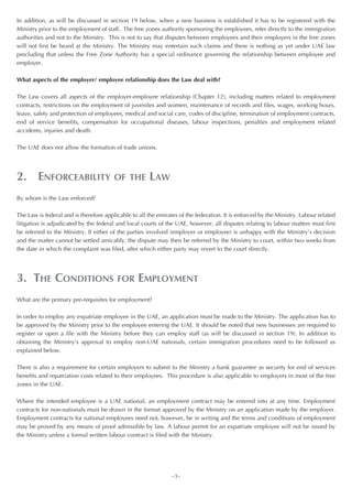 In addition, as will be discussed in section 19 below, when a new business is established it has to be registered with the
Ministry prior to the employment of staff.. The free zones authority sponsoring the employees, refer directly to the immigration
authorities and not to the Ministry. This is not to say that disputes between employees and their employers in the free zones
will not first be heard at the Ministry. The Ministry may entertain such claims and there is nothing as yet under UAE law
precluding that unless the Free Zone Authority has a special ordinance governing the relationship between employee and
employer.

What aspects of the employer/ employee relationship does the Law deal with?

The Law covers all aspects of the employer-employee relationship (Chapter 12), including matters related to employment
contracts, restrictions on the employment of juveniles and women, maintenance of records and files, wages, working hours,
leave, safety and protection of employees, medical and social care, codes of discipline, termination of employment contracts,
end of service benefits, compensation for occupational diseases, labour inspections, penalties and employment related
accidents, injuries and death.

The UAE does not allow the formation of trade unions.




2. ENFORCEABILITY                       OF THE        LAW
By whom is the Law enforced?

The Law is federal and is therefore applicable to all the emirates of the federation. It is enforced by the Ministry. Labour related
litigation is adjudicated by the federal and local courts of the UAE, however, all disputes relating to labour matters must first
be referred to the Ministry. If either of the parties involved (employer or employee) is unhappy with the Ministry’s decision
and the matter cannot be settled amicably, the dispute may then be referred by the Ministry to court, within two weeks from
the date in which the complaint was filed, after which either party may revert to the court directly.




3. THE CONDITIONS                        FOR      EMPLOYMENT
What are the primary pre-requisites for employment?

In order to employ any expatriate employee in the UAE, an application must be made to the Ministry. The application has to
be approved by the Ministry prior to the employee entering the UAE. It should be noted that new businesses are required to
register or open a file with the Ministry before they can employ staff (as will be discussed in section 19). In addition to
obtaining the Ministry’s approval to employ non-UAE nationals, certain immigration procedures need to be followed as
explained below.

There is also a requirement for certain employers to submit to the Ministry a bank guarantee as security for end of services
benefits and repatriation costs related to their employees. This procedure is also applicable to employers in most of the free
zones in the UAE.

Where the intended employee is a UAE national, an employment contract may be entered into at any time. Employment
contracts for non-nationals must be drawn in the format approved by the Ministry on an application made by the employer.
Employment contracts for national employees need not, however, be in writing and the terms and conditions of employment
may be proved by any means of proof admissible by law. A labour permit for an expatriate employee will not be issued by
the Ministry unless a formal written labour contract is filed with the Ministry.




                                                                ~3~
 