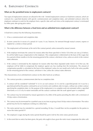 4. EMPLOYMENT CONTRACTS
What are the permitted terms in employment contracts?

Two types of employment contracts are allowed in the UAE - limited employment contracts or fixed term contracts, which are
contracts for a specified duration with specific commencement and completion dates, and unlimited contracts where the
employee continues to work for the employer from a specific date until such time as the employment contract is terminated
by either party after giving prior notice.


What is the difference between a fixed term and an unlimited term employment contract?

A fixed term contract has the following characteristics:

1. It has a commencement and completion date.

2. Its term cannot be in excess of a period of 4 years. It can, however, be renewed through mutual consent, express or
   implied for a similar or lesser period.

3. The employment will terminate at the end of the contract period, unless renewed by mutual consent.

4. If the employer terminates the contract for reasons other than those specified in Article 120 of the Law (see p.25 below),
   he will be liable to pay compensation to the employee. This compensation is determined on the basis of the wages due
   for a period of three months or for the remaining period of the contract, whichever is less, unless an article in the contract
   states otherwise.

5. If the contract is terminated by the employee for reasons other than those stipulated under Article 12l of the Law, the
   employee will be liable to compensate the employer against any loss resulting from the termination. The amount of
   compensation payable is calculated on the basis of the employee’s salary for one month and a half or the salary payable
   for the remaining period of the contract, whichever is less, unless the contract states otherwise.

The characteristics of an unlimited term contract on the other hand are as follows:

1. The contract provides a commencement date but no completion date.

2. A contract will be considered “unlimited” if: (i) it is an oral contract; (ii) it is not for a specified period; (iii) it was for a
   specified period but the parties continued to act on its terms and conditions after its expiry, without any written contract
   specifying the completion date; (iv) the purpose of the employment is to complete work not estimated within a specified
   time-frame; or (v) it is by its nature renewable and the contract continues after the work agreed upon is completed.

3. The contract may be terminated by mutual agreement or by either of the parties providing the other with a minimum of
   30 days notice of termination.

4. The contract may be terminated for a justified cause at any time on giving at least 30 days notice of termination. The notice
   period may be less for employees working on a daily basis.

5. The notice period may be extended for a period exceeding 30 days. It would then not be acceptable for the parties to
   waive this notice period.???

6. The employee’s wages during the notice period should be paid in full for the entire notice period served.

7. In the event that no notice has been given, the party who ought to have given the notice must compensate the other with


                                                                 ~4~
 