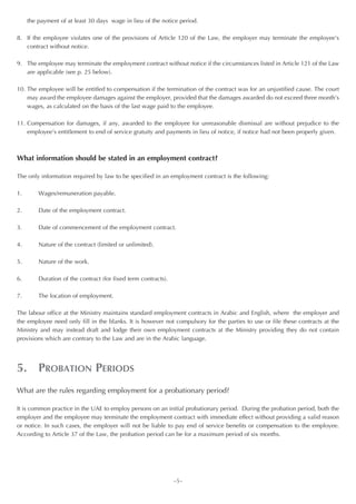 the payment of at least 30 days wage in lieu of the notice period.

8. If the employee violates one of the provisions of Article 120 of the Law, the employer may terminate the employee’s
   contract without notice.

9. The employee may terminate the employment contract without notice if the circumstances listed in Article 121 of the Law
   are applicable (see p. 25 below).

10. The employee will be entitled to compensation if the termination of the contract was for an unjustified cause. The court
    may award the employee damages against the employer, provided that the damages awarded do not exceed three month’s
    wages, as calculated on the basis of the last wage paid to the employee.

11. Compensation for damages, if any, awarded to the employee for unreasonable dismissal are without prejudice to the
    employee’s entitlement to end of service gratuity and payments in lieu of notice, if notice had not been properly given.



What information should be stated in an employment contract?

The only information required by law to be specified in an employment contract is the following:

1.       Wages/remuneration payable.

2.       Date of the employment contract.

3.       Date of commencement of the employment contract.

4.       Nature of the contract (limited or unlimited).

5.       Nature of the work.

6.       Duration of the contract (for fixed term contracts).

7.       The location of employment.

The labour office at the Ministry maintains standard employment contracts in Arabic and English, where the employer and
the employee need only fill in the blanks. It is however not compulsory for the parties to use or file these contracts at the
Ministry and may instead draft and lodge their own employment contracts at the Ministry providing they do not contain
provisions which are contrary to the Law and are in the Arabic language.




5. PROBATION PERIODS
What are the rules regarding employment for a probationary period?

It is common practice in the UAE to employ persons on an initial probationary period. During the probation period, both the
employer and the employee may terminate the employment contract with immediate effect without providing a valid reason
or notice. In such cases, the employer will not be liable to pay end of service benefits or compensation to the employee.
According to Article 37 of the Law, the probation period can be for a maximum period of six months.




                                                                ~5~
 