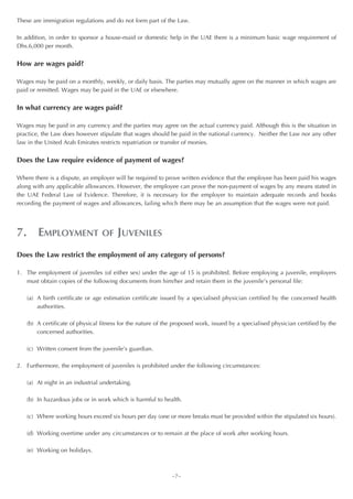 These are immigration regulations and do not form part of the Law.

In addition, in order to sponsor a house-maid or domestic help in the UAE there is a minimum basic wage requirement of
Dhs.6,000 per month.


How are wages paid?

Wages may be paid on a monthly, weekly, or daily basis. The parties may mutually agree on the manner in which wages are
paid or remitted. Wages may be paid in the UAE or elsewhere.


In what currency are wages paid?

Wages may be paid in any currency and the parties may agree on the actual currency paid. Although this is the situation in
practice, the Law does however stipulate that wages should be paid in the national currency. Neither the Law nor any other
law in the United Arab Emirates restricts repatriation or transfer of monies.


Does the Law require evidence of payment of wages?

Where there is a dispute, an employer will be required to prove written evidence that the employee has been paid his wages
along with any applicable allowances. However, the employee can prove the non-payment of wages by any means stated in
the UAE Federal Law of Evidence. Therefore, it is necessary for the employer to maintain adequate records and books
recording the payment of wages and allowances, failing which there may be an assumption that the wages were not paid.




7. EMPLOYMENT                    OF JUVENILES

Does the Law restrict the employment of any category of persons?

1. The employment of juveniles (of either sex) under the age of 15 is prohibited. Before employing a juvenile, employers
   must obtain copies of the following documents from him/her and retain them in the juvenile’s personal file:

   (a) A birth certificate or age estimation certificate issued by a specialised physician certified by the concerned health
       authorities.

   (b) A certificate of physical fitness for the nature of the proposed work, issued by a specialised physician certified by the
       concerned authorities.

   (c) Written consent from the juvenile’s guardian.

2. Furthermore, the employment of juveniles is prohibited under the following circumstances:

   (a) At night in an industrial undertaking.

   (b) In hazardous jobs or in work which is harmful to health.

   (c) Where working hours exceed six hours per day (one or more breaks must be provided within the stipulated six hours).

   (d) Working overtime under any circumstances or to remain at the place of work after working hours.

   (e) Working on holidays.



                                                             ~7~
 