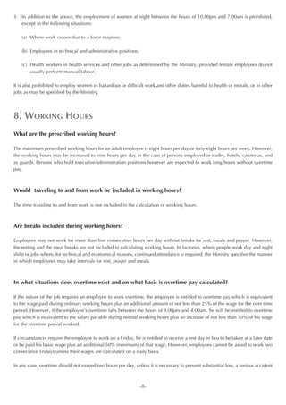 3. In addition to the above, the employment of women at night between the hours of 10.00pm and 7.00am is prohibited,
   except in the following situations:

    (a) Where work ceases due to a force majeure;

    (b) Employees in technical and administrative positions.

    (c) Health workers in health services and other jobs as determined by the Ministry, provided female employees do not
        usually perform manual labour.

It is also prohibited to employ women in hazardous or difficult work and other duties harmful to health or morals, or in other
jobs as may be specified by the Ministry.




8. WORKING HOURS
What are the prescribed working hours?

The maximum prescribed working hours for an adult employee is eight hours per day or forty-eight hours per week. However,
the working hours may be increased to nine hours per day in the case of persons employed in trades, hotels, cafeterias, and
as guards. Persons who hold executive/administration positions however are expected to work long hours without overtime
pay.



Would traveling to and from work be included in working hours?

The time traveling to and from work is not included in the calculation of working hours.



Are breaks included during working hours?

Employees may not work for more than five consecutive hours per day without breaks for rest, meals and prayer. However,
the resting and the meal breaks are not included in calculating working hours. In factories, where people work day and night
shifts or jobs where, for technical and economical reasons, continued attendance is required, the Ministry specifies the manner
in which employees may take intervals for rest, prayer and meals.



In what situations does overtime exist and on what basis is overtime pay calculated?

If the nature of the job requires an employee to work overtime, the employee is entitled to overtime pay which is equivalent
to the wage paid during ordinary working hours plus an additional amount of not less than 25% of the wage for the over time
period. However, if the employee’s overtime falls between the hours of 9.00pm and 4.00am, he will be entitled to overtime
pay which is equivalent to the salary payable during normal working hours plus an increase of not less than 50% of his wage
for the overtime period worked.

If circumstances require the employee to work on a Friday, he is entitled to receive a rest day in lieu to be taken at a later date
or be paid his basic wage plus an additional 50% (minimum) of that wage. However, employees cannot be asked to work two
consecutive Fridays unless their wages are calculated on a daily basis.

In any case, overtime should not exceed two hours per day, unless it is necessary to prevent substantial loss, a serious accident



                                                               ~8~
 