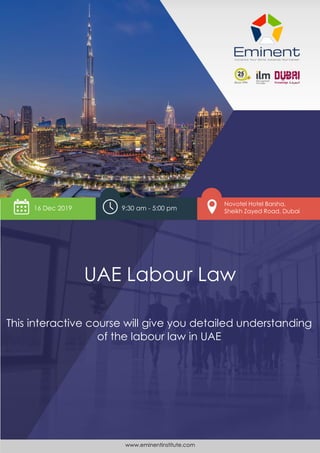 www.eminentinstitute.com 1
UAE Labour Law
Novotel Hotel Barsha,
Sheikh Zayed Road, Dubai
UAE Labour Law
16 Dec 2019
This interactive course will give you detailed understanding
of the labour law in UAE
9:30 am - 5:00 pm
www.eminentinstitute.com
 