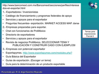 http://www.bancomext.com.mx/Bancomext/secciones/perfiles/interesa
dos-en-exportar.html
1.- Exportadores / Inversionistas
• Catálogo de financiamiento y programas federales de apoyo
• Servicios y apoyos para el exportador
• Preguntas frecuentes- exportación. MARKET ACCESS MAP. darse
2.- Empresas preparadas para exportar.
• Chat con funcionarios de ProMéxico

• Directorio de exportadores
• Servicios y apoyos para el exportador
• Revista de negocios ProMéxico. SELECCIONAR TEMA Y
PUBLICACIÓN Y CONSTRUIR CASO CON EJEMPLOSl
3.- Empresas con potencial exportador
• Exportapymes. http://www.exportapymes.com/modules.php?
• Guía Básica del Exportador
• Guías de exportación. (Escoger un tema)
• Guía para la determinación de un producto exportable

Temas para
exposiciones
Parcial 2

 