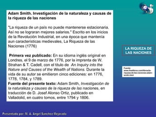 Adam Smith. Investigación de la naturaleza y causas de
la riqueza de las naciones
"La riqueza de un país no puede mantenerse estacionaria.
Así no se lograran mejores salarios." Escrito en los inicios
de la Revolución Industrial, en una época que mantenía
aun características medievales, La Riqueza de las
Naciones (1776)
Primera vez publicado: En su idioma inglés original en
Londres, el 9 de marzo de 1776, por la imprenta de W.
Strahan & T. Cadell, con el titulo de An Inquiry into the
Nature and Causes of the Wealth of Nations. Durante la
vida de su autor se emitieron cinco ediciones: en 1776,
1778, 1784, y 1789.
Fuente del presente texto: Adam Smith, Investigación de
la naturaleza y causes de la riqueza de las naciones, en
traducción de D. Josef Alonso Ortiz, publicado en
Valladolid, en cuatro tomos, entre 1794 y 1806.

LA RIQUEZA DE
LAS NACIONES

Fuente:
www.freelibros.com/libros/lariqueza-de-las-naciones-adamsmith.html

 