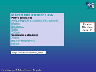 En camino hacia la adhesión a la UE
Países candidatos
Antigua República Yugoslava de Macedonia
Islandia
Montenegro
Serbia
Turquía
Candidatos potenciales
Albania
Bosnia y Herzegovina
Kosovo

europa.eu/about-eu/countries/index_es.htm

Estados
Miembros
de la UE

 