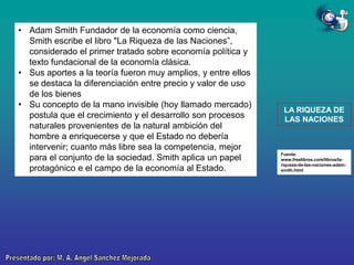 • Adam Smith Fundador de la economía como ciencia,
Smith escribe el libro "La Riqueza de las Naciones”,
considerado el primer tratado sobre economía política y
texto fundacional de la economía clásica.
• Sus aportes a la teoría fueron muy amplios, y entre ellos
se destaca la diferenciación entre precio y valor de uso
de los bienes
• Su concepto de la mano invisible (hoy llamado mercado)
postula que el crecimiento y el desarrollo son procesos
naturales provenientes de la natural ambición del
hombre a enriquecerse y que el Estado no debería
intervenir; cuanto más libre sea la competencia, mejor
para el conjunto de la sociedad. Smith aplica un papel
protagónico e el campo de la economía al Estado.

LA RIQUEZA DE
LAS NACIONES

Fuente:
www.freelibros.com/libros/lariqueza-de-las-naciones-adamsmith.html

 