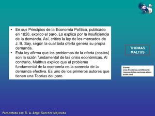 • En sus Principios de la Economía Política, publicado
en 1820, explico el paro. Lo explica por la insuficiencia
de la demanda. Así, critico la ley de los mercados de
J. B. Say, según la cual toda oferta genera su propia
demanda.
• Esta ley afirma que los problemas de la oferta (costes)
son la razón fundamental de las crisis económicas. Al
contrario, Malthus explico que el problema
fundamental de la economía es la carencia de la
demanda efectiva. Es uno de los primeros autores que
tienen una Teorías del paro.

THOMAS
MALTUS

Fuente:
www.freelibros.com/libros/lariqueza-de-las-naciones-adamsmith.html

 