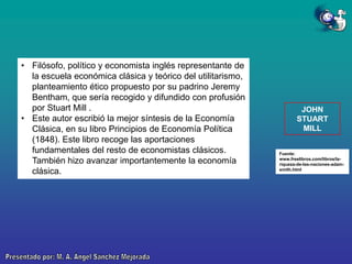 • Filósofo, político y economista inglés representante de
la escuela económica clásica y teórico del utilitarismo,
planteamiento ético propuesto por su padrino Jeremy
Bentham, que sería recogido y difundido con profusión
por Stuart Mill .
• Este autor escribió la mejor síntesis de la Economía
Clásica, en su libro Principios de Economía Política
(1848). Este libro recoge las aportaciones
fundamentales del resto de economistas clásicos.
También hizo avanzar importantemente la economía
clásica.

JOHN
STUART
MILL

Fuente:
www.freelibros.com/libros/lariqueza-de-las-naciones-adamsmith.html

 
