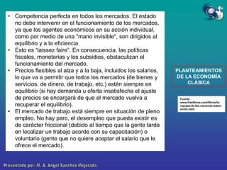 • Competencia perfecta en todos los mercados. El estado
no debe intervenir en el funcionamiento de los mercados,
ya que los agentes económicos en su acción individual,
como por medio de una "mano invisible", son dirigidos al
equilibrio y a la eficiencia.
• Esto es “laissez faire”. En consecuencia, las políticas
fiscales, monetarias y los subsidios, obstaculizan el
funcionamiento del mercado.
• Precios flexibles al alza y a la baja, incluidos los salarios,
lo que va a permitir que todos los mercados (de bienes y
servicios, de dinero, de trabajo, etc.) estén siempre en
equilibrio (si hay demanda u oferta insatisfecha el ajuste
de precios se encargará de que el mercado vuelva a
recuperar el equilibrio).
• El mercado de trabajo está siempre en situación de pleno
empleo. No hay paro, el desempleo que pueda existir es
de carácter friccional (debido al tiempo que la gente tarda
en localizar un trabajo acorde con su capacitación) o
voluntario (gente que no quiere aceptar el salario que le
ofrece el mercado).

PLANTEAMIENTOS
DE LA ECONOMÍA
CLÁSICA

Fuente:
www.freelibros.com/libros/lariqueza-de-las-naciones-adamsmith.html

 