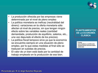 • La producción ofrecida por las empresas viene
determinada por el nivel de pleno empleo
• La política monetaria es ineficaz (neutralidad del
dinero): variaciones en la oferta monetaria sólo
afectan al nivel de precios, sin que tengan ningún
efecto sobre las variables reales (cantidad
demandada, producción de equilibrio, salarios, etc.,
una vez depurado el efecto de los precios).
• La política fiscal tampoco sirve ya que la economía
se encuentra siempre en una situación de pleno
empleo, por lo que estas medidas al final sólo se
traducen en subidas de precios.
• El valor de un bien está dado por la cantidad de
trabajo empleado en la producción de ese bien.

PLANTEAMIENTOS
DE LA ECONOMÍA
CLÁSICA

Fuente:
www.freelibros.com/libros/lariqueza-de-las-naciones-adamsmith.html

 