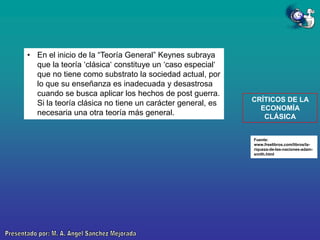 • En el inicio de la “Teoría General” Keynes subraya
que la teoría „clásica„ constituye un „caso especial„
que no tiene como substrato la sociedad actual, por
lo que su enseñanza es inadecuada y desastrosa
cuando se busca aplicar los hechos de post guerra.
Si la teoría clásica no tiene un carácter general, es
necesaria una otra teoría más general.

CRÍTICOS DE LA
ECONOMÍA
CLÁSICA

Fuente:
www.freelibros.com/libros/lariqueza-de-las-naciones-adamsmith.html

 