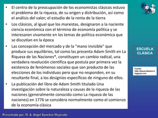 • El centro de la preocupación de los economistas clásicos estuvo
el problema de la riqueza, de su origen y distribución, así como
el análisis del valor; el estudio de la renta de la tierra
• Los clásicos, al igual que los marxistas, designaron a la naciente
ciencia económica con el término de economía política y se
interesaron vivamente en los temas de política económica que
se discutían en la época
• Las concepción del mercado y de la "mano invisible" que
produce sus equilibrios, tal como las presenta Adam Smith en La
Riqueza de las Naciones*, constituyen un cambio radical, una
verdadera revolución científica que postula por primera vez la
existencia de fenómenos sociales que son producto de las
elecciones de los individuos pero que no responden, en su
resultante final, a los designios específicos de ninguno de ellos.
• La publicación del libro de Adam Smith titulado Una
investigación sobre la naturaleza y causas de la riqueza de las
naciones (generalmente conocido como La riqueza de las
naciones) en 1776 se considera normalmente como el comienzo
de la economía clásica

ESCUELA
CLÁSICA

Fuente:
http://desarrolloemi.b
logspot.com

 