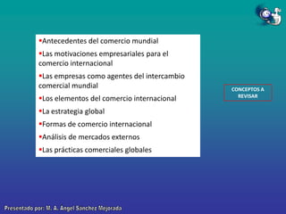 Antecedentes del comercio mundial
Las motivaciones empresariales para el
comercio internacional

Las empresas como agentes del intercambio
comercial mundial
Los elementos del comercio internacional
La estrategia global

Formas de comercio internacional
Análisis de mercados externos
Las prácticas comerciales globales

CONCEPTOS A
REVISAR

 