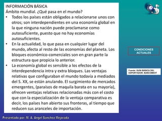 INFORMACIÓN BÁSICA
Ámbito mundial. ¿Qué pasa en el mundo?
• Todos los países están obligados a relacionarse unos con
otros; son interdependientes en una economía global en
la que ninguna nación puede proclamarse como
autosuficiente, puesto que no hay economías
autosuficientes.
• En la actualidad, lo que pasa en cualquier lugar del
mundo, afecta al resto de las economías del planeta. Los
bloques económico-comerciales son en gran parte la
estructura que propicia lo anterior.
• La economía global es sensible a los efectos de la
interdependencia intra y extra bloques. Las ventajas
relativas que configuraban el mundo todavía a mediados
del S. XX, se están anulando. El surgimiento de mercados
emergentes, (paraísos de maquila barata en su mayoría),
ofrecen ventajas relativas relacionadas más con el costo
que con la especialización de la ventaja comparativa es
decir, los países han abierto sus fronteras, al tiempo que
reducen sus aranceles de importación.

CONDICIONES
ACTUALES

Fuente: GUÍA BÁSICA DEL
EXPORTADOR. BANCOMEXT

 