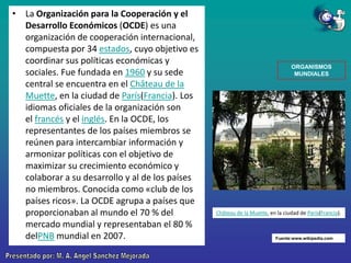 • La Organización para la Cooperación y el
Desarrollo Económicos (OCDE) es una
organización de cooperación internacional,
compuesta por 34 estados, cuyo objetivo es
coordinar sus políticas económicas y
sociales. Fue fundada en 1960 y su sede
central se encuentra en el Château de la
Muette, en la ciudad de París(Francia). Los
idiomas oficiales de la organización son
el francés y el inglés. En la OCDE, los
representantes de los países miembros se
reúnen para intercambiar información y
armonizar políticas con el objetivo de
maximizar su crecimiento económico y
colaborar a su desarrollo y al de los países
no miembros. Conocida como «club de los
países ricos». La OCDE agrupa a países que
proporcionaban al mundo el 70 % del
mercado mundial y representaban el 80 %
delPNB mundial en 2007.

ORGANISMOS
MUNDIALES

Château de la Muette, en la ciudad de París(Francia).

Fuente:www.wikipedia.com

 