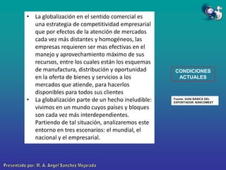 • La globalización en el sentido comercial es
una estrategia de competitividad empresarial
que por efectos de la atención de mercados
cada vez más distantes y homogéneos, las
empresas requieren ser mas efectivas en el
manejo y aprovechamiento máximo de sus
recursos, entre los cuales están los esquemas
de manufactura, distribución y oportunidad
en la oferta de bienes y servicios a los
mercados que atiende, para hacerlos
disponibles para todos sus clientes
• La globalización parte de un hecho ineludible:
vivimos en un mundo cuyos países y bloques
son cada vez más interdependientes.
Partiendo de tal situación, analizaremos este
entorno en tres escenarios: el mundial, el
nacional y el empresarial.

CONDICIONES
ACTUALES

Fuente: GUÍA BÁSICA DEL
EXPORTADOR. BANCOMEXT

 