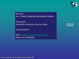 Nombre:
M. A. ÁNGEL SÁNCHEZ MEJORADA ZAPATA
Ocupación:
Asesor de empresas y bienes raíces
Comunicación:

Mail: sangel.sanchez806@gmail.com
Móvil: 55-1798-9929

DATOS DEL
DOCENTE

 