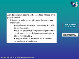 Ámbito nacional. ¿Cómo se ha insertado México en la
globalización?
• Estas negociaciones permiten que las empresas
mexicanas:
• Amplíen sus mercados potenciales más allá
de sus fronteras,
• Que sus productos compitan en igualdad de
condiciones con los de las empresas de otros
países respectivos, y
• Tengan acceso preferencial en principales
mercados de importación.

CONDICIONES
ACTUALES

Fuente: GUÍA BÁSICA DEL
EXPORTADOR. BANCOMEXT

 