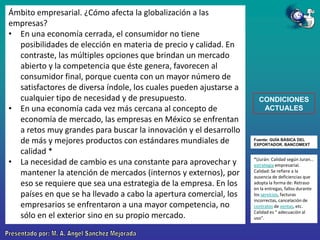 Ámbito empresarial. ¿Cómo afecta la globalización a las
empresas?
• En una economía cerrada, el consumidor no tiene
posibilidades de elección en materia de precio y calidad. En
contraste, las múltiples opciones que brindan un mercado
abierto y la competencia que éste genera, favorecen al
consumidor final, porque cuenta con un mayor número de
satisfactores de diversa índole, los cuales pueden ajustarse a
cualquier tipo de necesidad y de presupuesto.
• En una economía cada vez más cercana al concepto de
economía de mercado, las empresas en México se enfrentan
a retos muy grandes para buscar la innovación y el desarrollo
de más y mejores productos con estándares mundiales de
calidad *
• La necesidad de cambio es una constante para aprovechar y
mantener la atención de mercados (internos y externos), por
eso se requiere que sea una estrategia de la empresa. En los
países en que se ha llevado a cabo la apertura comercial, los
empresarios se enfrentaron a una mayor competencia, no
sólo en el exterior sino en su propio mercado.

CONDICIONES
ACTUALES

Fuente: GUÍA BÁSICA DEL
EXPORTADOR. BANCOMEXT

*(Jurán: Calidad según Juran…
estrategia empresarial.
Calidad: Se refiere a la
ausencia de deficiencias que
adopta la forma de: Retraso
en la entregas, fallos durante
los servicios, facturas
incorrectas, cancelación de
contratos de ventas, etc.
Calidad es " adecuación al
uso".

 