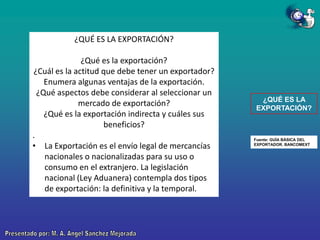 ¿QUÉ ES LA EXPORTACIÓN?
¿Qué es la exportación?
¿Cuál es la actitud que debe tener un exportador?
Enumera algunas ventajas de la exportación.
¿Qué aspectos debe considerar al seleccionar un
mercado de exportación?
¿Qué es la exportación indirecta y cuáles sus
beneficios?
.
• La Exportación es el envío legal de mercancías
nacionales o nacionalizadas para su uso o
consumo en el extranjero. La legislación
nacional (Ley Aduanera) contempla dos tipos
de exportación: la definitiva y la temporal.

¿QUÉ ES LA
EXPORTACIÓN?

Fuente: GUÍA BÁSICA DEL
EXPORTADOR. BANCOMEXT

 